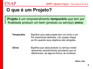 ZOPP e Quadro Lógico – Prof. Jackson De Toni
6
O que é um Projeto?
Projeto é um empreendimento temporário que tem por
finalidade produzir um bem (produto ou serviço) único.
Projeto é um empreendimento temporário que tem por
finalidade produzir um bem (produto ou serviço) único.
Temporário Significa que cada projeto tem um início e um
fim claramente definidos. Um projeto chega
ao fim quando seus objetivos são atingidos.
Único Significa que cada produto ou serviço criado
apresenta características peculiares que os
diferenciam, de alguma forma, de similares.
PMBoK, 2000
 
