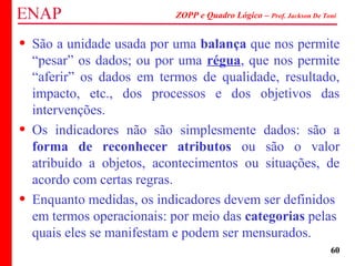 ZOPP e Quadro Lógico – Prof. Jackson De Toni
60
• São a unidade usada por uma balança que nos permite
“pesar” os dados; ou por uma régua, que nos permite
“aferir” os dados em termos de qualidade, resultado,
impacto, etc., dos processos e dos objetivos das
intervenções.
• Os indicadores não são simplesmente dados: são a
forma de reconhecer atributos ou são o valor
atribuído a objetos, acontecimentos ou situações, de
acordo com certas regras.
• Enquanto medidas, os indicadores devem ser definidos
em termos operacionais: por meio das categorias pelas
quais eles se manifestam e podem ser mensurados.
 