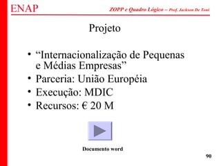 ZOPP e Quadro Lógico – Prof. Jackson De Toni
90
Projeto
• “Internacionalização de Pequenas
e Médias Empresas”
• Parceria: União Européia
• Execução: MDIC
• Recursos: € 20 M
Documento word
 