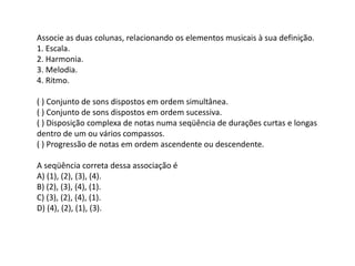 Associe as duas colunas, relacionando os elementos musicais à sua definição.
1. Escala.
2. Harmonia.
3. Melodia.
4. Ritmo.
( ) Conjunto de sons dispostos em ordem simultânea.
( ) Conjunto de sons dispostos em ordem sucessiva.
( ) Disposição complexa de notas numa seqüência de durações curtas e longas
dentro de um ou vários compassos.
( ) Progressão de notas em ordem ascendente ou descendente.
A seqüência correta dessa associação é
A) (1), (2), (3), (4).
B) (2), (3), (4), (1).
C) (3), (2), (4), (1).
D) (4), (2), (1), (3).
 