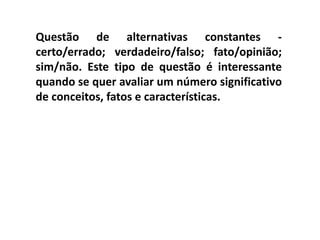 Questão de alternativas constantes -
certo/errado; verdadeiro/falso; fato/opinião;
sim/não. Este tipo de questão é interessante
quando se quer avaliar um número significativo
de conceitos, fatos e características.
 