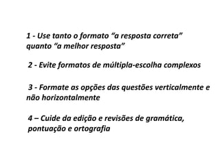 1 - Use tanto o formato “a resposta correta”
quanto “a melhor resposta”
2 - Evite formatos de múltipla-escolha complexos
3 - Formate as opções das questões verticalmente e
não horizontalmente
4 – Cuide da edição e revisões de gramática,
pontuação e ortografia
 