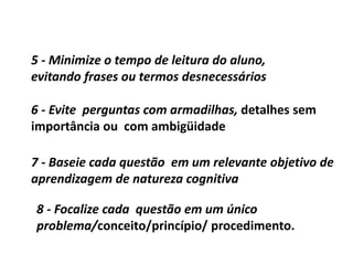 7 - Baseie cada questão em um relevante objetivo de
aprendizagem de natureza cognitiva
8 - Focalize cada questão em um único
problema/conceito/princípio/ procedimento.
5 - Minimize o tempo de leitura do aluno,
evitando frases ou termos desnecessários
6 - Evite perguntas com armadilhas, detalhes sem
importância ou com ambigüidade
 