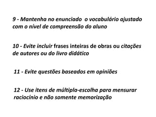 9 - Mantenha no enunciado o vocabulário ajustado
com o nível de compreensão do aluno
10 - Evite incluir frases inteiras de obras ou citações
de autores ou do livro didático
11 - Evite questões baseados em opiniões
12 - Use itens de múltipla-escolha para mensurar
raciocínio e não somente memorização
 