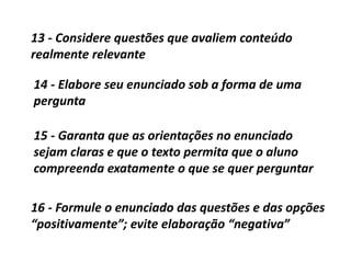 14 - Elabore seu enunciado sob a forma de uma
pergunta
15 - Garanta que as orientações no enunciado
sejam claras e que o texto permita que o aluno
compreenda exatamente o que se quer perguntar
16 - Formule o enunciado das questões e das opções
“positivamente”; evite elaboração “negativa”
13 - Considere questões que avaliem conteúdo
realmente relevante
 