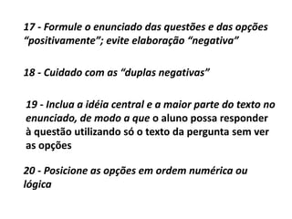 18 - Cuidado com as “duplas negativas”
19 - Inclua a idéia central e a maior parte do texto no
enunciado, de modo a que o aluno possa responder
à questão utilizando só o texto da pergunta sem ver
as opções
20 - Posicione as opções em ordem numérica ou
lógica
17 - Formule o enunciado das questões e das opções
“positivamente”; evite elaboração “negativa”
 