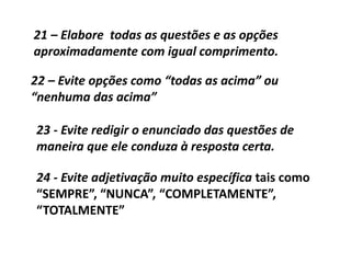 21 – Elabore todas as questões e as opções
aproximadamente com igual comprimento.
22 – Evite opções como “todas as acima” ou
“nenhuma das acima”
23 - Evite redigir o enunciado das questões de
maneira que ele conduza à resposta certa.
24 - Evite adjetivação muito específica tais como
“SEMPRE”, “NUNCA”, “COMPLETAMENTE”,
“TOTALMENTE”
 