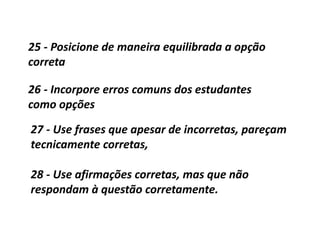 25 - Posicione de maneira equilibrada a opção
correta
26 - Incorpore erros comuns dos estudantes
como opções
27 - Use frases que apesar de incorretas, pareçam
tecnicamente corretas,
28 - Use afirmações corretas, mas que não
respondam à questão corretamente.
 