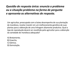 Questão de resposta única: enuncia o problema
ou a situação problema na forma de pergunta
e apresenta as alternativas de resposta.
Um agricultor, preocupado com o baixo desempenho de sua plantação
de mandioca, resolve investir em um melhoramento genético de suas
plantas para a obtenção de uma linhagem altamente produtiva. Qual o
tipo de reprodução deverá ser escolhido pelo agricultor para a obtenção
da variedade de mandioca adequada?
A) Brotamento.
B) Enxertia.
C) Gâmica.
D) Gemulação.
 