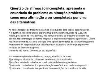 Questão de afirmação incompleta: apresenta o
enunciado do problema ou situação problema
como uma afirmação a ser completada por uma
das alternativas.
As novas relações de trabalho no campo introduzidas pelo capital agroindustrial.
A indústria de suco de laranja exporta US$ 1 bilhão por ano, paga R$ 0,16, em
média, pela caixa da fruta colhida, não remunera o dia de trabalho de quem fica
doente, faz contratação de forma irregular e expõe o empregado a agrotóxicos. Quem
reclama é demitido. Essa é a situação vivida pelos colhedores de laranja da região de
Araraquara-SP, responsável por 12% da produção paulista de laranja, segundo o
Instituto de Economia Agrícola.
(Folha de São Paulo. Dinheiro. p. B8, 22/09/02.)
Nas novas relações de trabalho no campo, a indústria de suco
A) privilegia a técnica de cultivo em detrimento do trabalhador.
B) expõe a saúde do trabalhador rural, pois ele lida com agrotóxicos.
C) submete o trabalhador à superexploração econômica no período do plantio.
D) submete o trabalhador temporário a boas condições de trabalho e de vida.
 