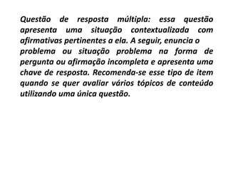 Questão de resposta múltipla: essa questão
apresenta uma situação contextualizada com
afirmativas pertinentes a ela. A seguir, enuncia o
problema ou situação problema na forma de
pergunta ou afirmação incompleta e apresenta uma
chave de resposta. Recomenda-se esse tipo de item
quando se quer avaliar vários tópicos de conteúdo
utilizando uma única questão.
 