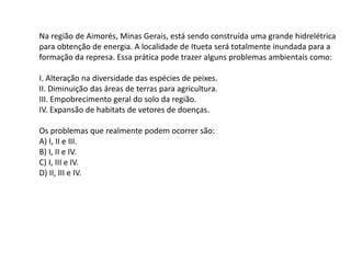 Na região de Aimorés, Minas Gerais, está sendo construída uma grande hidrelétrica
para obtenção de energia. A localidade de Itueta será totalmente inundada para a
formação da represa. Essa prática pode trazer alguns problemas ambientais como:
I. Alteração na diversidade das espécies de peixes.
II. Diminuição das áreas de terras para agricultura.
III. Empobrecimento geral do solo da região.
IV. Expansão de habitats de vetores de doenças.
Os problemas que realmente podem ocorrer são:
A) I, II e III.
B) I, II e IV.
C) I, III e IV.
D) II, III e IV.
 