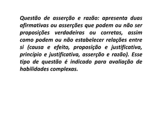 Questão de asserção e razão: apresenta duas
afirmativas ou asserções que podem ou não ser
proposições verdadeiras ou corretas, assim
como podem ou não estabelecer relações entre
si (causa e efeito, proposição e justificativa,
princípio e justificativa, asserção e razão). Esse
tipo de questão é indicado para avaliação de
habilidades complexas.
 
