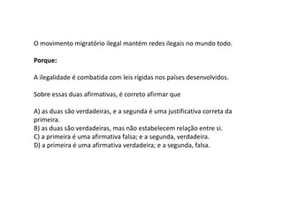 O movimento migratório ilegal mantém redes ilegais no mundo todo.
Porque:
A ilegalidade é combatida com leis rígidas nos países desenvolvidos.
Sobre essas duas afirmativas, é correto afirmar que
A) as duas são verdadeiras, e a segunda é uma justificativa correta da
primeira.
B) as duas são verdadeiras, mas não estabelecem relação entre si.
C) a primeira é uma afirmativa falsa; e a segunda, verdadeira.
D) a primeira é uma afirmativa verdadeira; e a segunda, falsa.
 