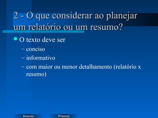 PróximoAnterior
2 - O que considerar ao planejar2 - O que considerar ao planejar
um relatório ou um resumo?um relatório ou um resumo?
O texto deve ser
– conciso
– informativo
– com maior ou menor detalhamento (relatório x
resumo)
 