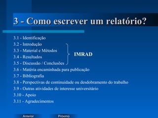 PróximoAnterior
3 - Como escrever um relatório?3 - Como escrever um relatório?
3.1 - Identificação
3.2 - Introdução
3.3 - Material e Métodos
3.4 - Resultados
3.5 - Discussão / Conclusões
3.6 - Matéria encaminhada para publicação
3.7 - Bibliografia
3.8 - Perspectivas de continuidade ou desdobramento do trabalho
3.9 - Outras atividades de interesse universitário
3.10 - Apoio
3.11 - Agradecimentos
IMRAD
 