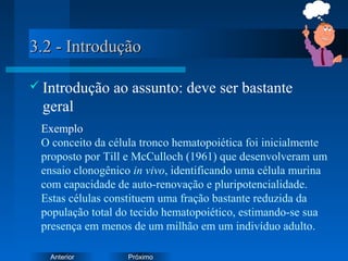 PróximoAnterior
3.2 - Introdução3.2 - Introdução
 Introdução ao assunto: deve ser bastante
geral
Exemplo
O conceito da célula tronco hematopoiética foi inicialmente
proposto por Till e McCulloch (1961) que desenvolveram um
ensaio clonogênico in vivo, identificando uma célula murina
com capacidade de auto-renovação e pluripotencialidade.
Estas células constituem uma fração bastante reduzida da
população total do tecido hematopoiético, estimando-se sua
presença em menos de um milhão em um indivíduo adulto.
 