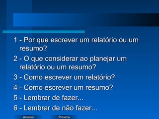 PróximoAnterior
1 - Por que escrever um relatório ou um1 - Por que escrever um relatório ou um
resumo?resumo?
2 - O que considerar ao planejar um2 - O que considerar ao planejar um
relatório ou um resumo?relatório ou um resumo?
3 - Como escrever um relatório?3 - Como escrever um relatório?
4 - Como escrever um resumo?4 - Como escrever um resumo?
5 - Lembrar de fazer...5 - Lembrar de fazer...
6 - Lembrar de não fazer...6 - Lembrar de não fazer...
 