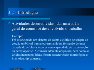 PróximoAnterior
3.2 - Introdução3.2 - Introdução
 Atividades desenvolvidas: dar uma idéia
geral de como foi desenvolvido o trabalho
Exemplo
Foi estabelecido um sistema de coleta e cultivo de sangue de
cordão umbilical humano, resultando na formação de uma
camada de células aderentes com capacidade de manutenção
da hematopoiese. A camada aderente originada, bem como as
células hematopoiéticas, foram caracterizadas morfológica e
imunofenotipicamente.
 