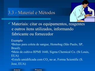 PróximoAnterior
3.3 - Material e Métodos3.3 - Material e Métodos
 Materiais: citar os equipamentos, reagentes
e outros ítens utilizados, informando
fabricante ou fornecedor
Exemplo
•Bolsas para coleta de sangue, Hemobag (São Paulo, SP,
Brasil).
•Meio de cultivo RPMI 1640, Sigma Chemical Co. (St Louis,
EUA)
•Estufa umidificada com CO2 no ar, Forma Scientific (S.
Jose, EUA)
 