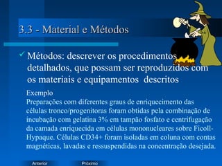 PróximoAnterior
3.3 - Material e Métodos3.3 - Material e Métodos
 Métodos: descrever os procedimentos
detalhados, que possam ser reproduzidos com
os materiais e equipamentos descritos
Exemplo
Preparações com diferentes graus de enriquecimento das
células tronco/progenitoras foram obtidas pela combinação de
incubação com gelatina 3% em tampão fosfato e centrifugação
da camada enriquecida em células mononucleares sobre Ficoll-
Hypaque. Células CD34+ foram isoladas em coluna com contas
magnéticas, lavadas e ressuspendidas na concentração desejada.
 