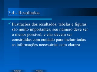 PróximoAnterior
3.4 - Resultados3.4 - Resultados
 Ilustrações dos resultados: tabelas e figuras
são muito importantes; seu número deve ser
o menor possível, e elas devem ser
construídas com cuidado para incluir todas
as informações necessárias com clareza
 