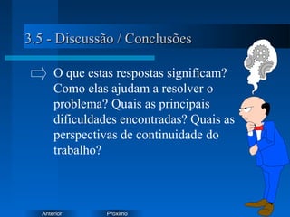 PróximoAnterior
3.5 - Discussão / Conclusões3.5 - Discussão / Conclusões
O que estas respostas significam?
Como elas ajudam a resolver o
problema? Quais as principais
dificuldades encontradas? Quais as
perspectivas de continuidade do
trabalho?
 