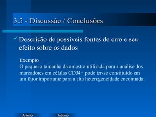 PróximoAnterior
3.5 - Discussão / Conclusões3.5 - Discussão / Conclusões
 Descrição de possíveis fontes de erro e seu
efeito sobre os dados
Exemplo
O pequeno tamanho da amostra utilizada para a análise dos
marcadores em células CD34+ pode ter-se constituído em
um fator importante para a alta heterogeneidade encontrada.
 