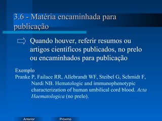 PróximoAnterior
3.6 - Matéria encaminhada para3.6 - Matéria encaminhada para
publicaçãopublicação
Exemplo
Pranke P, Failace RR, Allebrandt WF, Steibel G, Schmidt F,
Nardi NB. Hematologic and immunophenotypic
characterization of human umbilical cord blood. Acta
Haematologica (no prelo).
Quando houver, referir resumos ou
artigos científicos publicados, no prelo
ou encaminhados para publicação
 