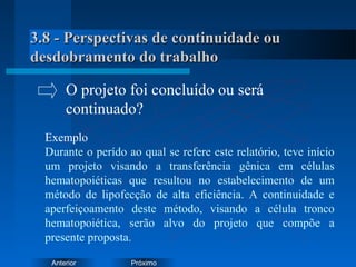PróximoAnterior
3.8 - Perspectivas de continuidade ou3.8 - Perspectivas de continuidade ou
desdobramento do trabalhodesdobramento do trabalho
Exemplo
Durante o perído ao qual se refere este relatório, teve início
um projeto visando a transferência gênica em células
hematopoiéticas que resultou no estabelecimento de um
método de lipofecção de alta eficiência. A continuidade e
aperfeiçoamento deste método, visando a célula tronco
hematopoiética, serão alvo do projeto que compõe a
presente proposta.
O projeto foi concluído ou será
continuado?
 