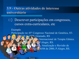 PróximoAnterior
3.9 - Outras atividades de interesse3.9 - Outras atividades de interesse
universitáriouniversitário
Exemplo
Participação no 45º Congresso Nacional de Genética, 03-
06/10 de 1999, Gramado, RS
Participação no Simpósio Internacional de Terapia Gênica.
08-11/05 de 2000, P.Alegre, RS.
Participação no 2º Curso de Atualização e Revisão de
Neurociências, 03-06/04 de 2000, P.Alegre, RS.
Descrever participações em congressos,
cursos extra-curriculares, etc
 