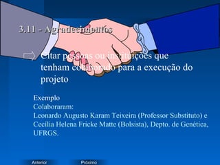 PróximoAnterior
3.11 - Agradecimentos3.11 - Agradecimentos
Exemplo
Colaboraram:
Leonardo Augusto Karam Teixeira (Professor Substituto) e
Cecília Helena Fricke Matte (Bolsista), Depto. de Genética,
UFRGS.
Citar pessoas ou instituições que
tenham colaborado para a execução do
projeto
 