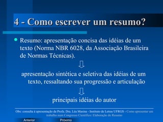PróximoAnterior
4 - Como escrever um resumo?4 - Como escrever um resumo?
 Resumo: apresentação concisa das idéias de um
texto (Norma NBR 6028, da Associação Brasileira
de Normas Técnicas).
apresentação sintética e seletiva das idéias de um
texto, ressaltando sua progressão e articulação
principais idéias do autor
Obs: consulta à apresentação da Profa. Dra. Léa Masina - Instituto de Letras UFRGS - Como apresentar um
trabalho num Congresso Científico: Elaboração do Resumo
 