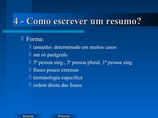PróximoAnterior
4 - Como escrever um resumo?4 - Como escrever um resumo?
 Forma:
 tamanho: determinado em muitos casos
 um só parágrafo
 3ª pessoa sing., 3ª pessoa plural, 1ª pessoa sing.
 frases pouco extensas
 terminologia específica
 ordem direta das frases
 
