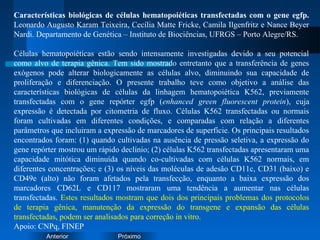 PróximoAnterior
Características biológicas de células hematopoiéticas transfectadas com o gene egfp.
Leonardo Augusto Karam Teixeira, Cecília Matte Fricke, Camila Ilgenfritz e Nance Beyer
Nardi. Departamento de Genética – Instituto de Biociências, UFRGS – Porto Alegre/RS.
Células hematopoiéticas estão sendo intensamente investigadas devido a seu potencial
como alvo de terapia gênica. Tem sido mostrado entretanto que a transferência de genes
exógenos pode alterar biologicamente as células alvo, diminuindo sua capacidade de
proliferação e diferenciação. O presente trabalho teve como objetivo a análise das
características biológicas de células da linhagem hematopoiética K562, previamente
transfectadas com o gene repórter egfp (enhanced green fluorescent protein), cuja
expressão é detectada por citometria de fluxo. Células K562 transfectadas ou normais
foram cultivadas em diferentes condições, e comparadas com relação a diferentes
parâmetros que incluiram a expressão de marcadores de superfície. Os principais resultados
encontrados foram: (1) quando cultivadas na ausência de pressão seletiva, a expressão do
gene repórter mostrou um rápido declínio; (2) células K562 transfectadas apresentaram uma
capacidade mitótica diminuída quando co-cultivadas com células K562 normais, em
diferentes concentrações; e (3) os níveis das moléculas de adesão CD11c, CD31 (baixo) e
CD49e (alto) não foram afetados pela transfecção, enquanto a baixa expressão dos
marcadores CD62L e CD117 mostraram uma tendência a aumentar nas células
transfectadas. Estes resultados mostram que dois dos principais problemas dos protocolos
de terapia gênica, manutenção da expressão do transgene e expansão das células
transfectadas, podem ser analisados para correção in vitro.
Apoio: CNPq, FINEP
 
