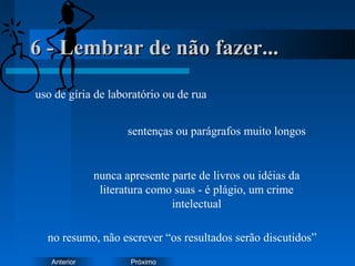 PróximoAnterior
6 - Lembrar de não fazer...6 - Lembrar de não fazer...
uso de gíria de laboratório ou de rua
sentenças ou parágrafos muito longos
nunca apresente parte de livros ou idéias da
literatura como suas - é plágio, um crime
intelectual
no resumo, não escrever “os resultados serão discutidos”
 
