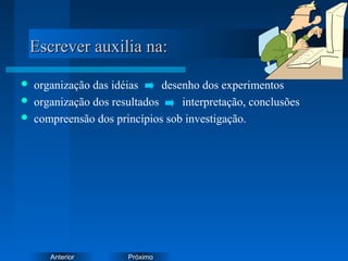 PróximoAnterior
Escrever auxilia na:Escrever auxilia na:
 organização das idéias desenho dos experimentos
 organização dos resultados interpretação, conclusões
 compreensão dos princípios sob investigação.
 