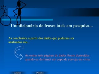 PróximoAnterior
Um dicionário de frases úteis em pesquisa...
As outras três páginas de dados foram destruídos
quando eu derramei um copo de cerveja em cima.
As conclusões a partir dos dados que puderam ser
analisados são...
 