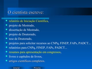 PróximoAnterior
O cientista escreve:O cientista escreve:
 relatório de Iniciação Científica,
 projeto de Mestrado,
 dissertação de Mestrado,
 projeto de Doutorado,
 tese de Doutorado,
 projetos para solicitar recursos ao CNPq, FINEP, FAPs, PADCT...
 relatórios para CNPq, FINEP, FAPs, PADCT...
 resumos para apresentação em congressos,
 livros e capítulos de livros,
 artigos científicos completosartigos científicos completos.
 