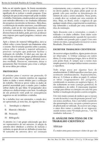 Revista da Sociedade Brasileira de Cirurgia Plástica
conjuntamente com o estatista, que irá basear-se
no desvio padrão. Um plano piloto pode ser de
grande valia para auxiliar na determinação do
número de casos a serem estudados. Nesse ponto,
o estudo deve ser avaliado por uma comissão de
ética. Hoje, no Brasil, existe a exigência de que
qualquer estudo clínico, experimental ou anatômico,
seja submetido e avalizado por uma comissão de
ética da instituição.
Após discussão com o orientador, o estudo é
realizado e os dados colhidos. Estes dados serão
analisados estatisticamente (quando for necessário)
e o trabalho será passado para o papel. Com estes
valores em mãos, o pesquisador irá escrever os itens
Resultado, Discussão e Conclusão.
linha ou até estudos iguais. Se forem encontrados
estudos semelhantes, deve-se ponderar sobre o
significado de se realizar o estudo proposto. Uma
repetição do que já está comprovado pode invalidar
o trabalho. Entretanto, estudos podem ser repetidos
com métodos diferentes e ter resultados diferentes
das pesquisas encontradas na literatura. Além disso,
a confirmação de estudos anteriores, com diferentes
métodos, pode ser de vital importância científica.
A revisão sistemática da literatura, através de
diversos bancos de dados, pode, por si só, já oferecer
uma resposta para aquela pergunta e merecer uma
publicação.
Após a leitura do material bibliográfico, deve-se
refletir sobre o tema fazendo um brainstorm sobre
o assunto. São levantadas questões sobre o assunto,
críticas sobre o método e material utilizados e
possíveis variações que poderiam facilitar a
realização do trabalho. É ideal que este tipo de
reflexão seja realizado em grupo, preferencialmente
com colegas que tenham alguma afinidade com a
área escolhida. Procura-se, entretanto, deixar o
pensamento fluir livremente para evitar a inibição
de novas idéias por críticas.
PROTOCOLO
o próximo passo é escrever um protocolo. O
protocolo é uma maneira sintética de organizar
todos os dados a serem obtidos para a confecção
do trabalho. Devem-se prever todos os dados de
possível necessidade para o estudo, pois é melhor
sobrar dados do que faltar. O pesquisador deve
esforçar-se e dedicar tempo a este item. A confecção
de um protocolo ruim pode ter conseqüências
negativas ou até inviabilizar o trabalho.
Se o trabalho tiver um orientador, o estudo deve
ser apresentado, já nesta fase, da seguinte forma:
1. Introdução (e objetivo)
lI. Material e Métodos
IlI. Protocolo
Iv. Bibliografia
A amostra (n) é um grupo selecionado que deve
ser representativo de um universo. A seleção da
amostra deve obedecer a critérios de inclusão e
exclusão, os quais devem ser defmidos já nesta fase.
O tamanho da amostra deve ser estimado
ESCREVER TRABALHOS CIENTÍFICOS
Ao escrever artigos científicos, alguns pontos devem
ser observados: 1) Utilizar sentenças em ordem
direta; 2) evitar sentenças longas, deve-se dividi-las
com ponto final; 3) sempre usar o termo mais
simples possível; 4) sempre utilizar termos concretos
e específicos.
Todo artigo passa por algumas fases de
amadurecimento. É difícil especificar estas fases, pois
acontecem simultaneamente. Seqüencialmente,
deve-se: 1) Colocar as idéias no papel; 2) ordenar
as idéias (reagrupamemo dos parágrafos,
coordenando os assuntos em seqüência lógica); 3)
dar acabamento ao texto (correção gramatical, da
concordância e de estilo). É interessante imprimir
o artigo para efetuar as correções em cada fase para
facilitar a visualização dos pontos a serem corrigidos.
Um vício muito comum de médicos que se iniciam
na arte da escrita é o uso do pronome pessoal "nós"
nos textos científicos. Este é wn hábito transferido
das apresentações orais, nas quais a primeira pessoa
do plural pode ser utilizada. Ao escrever um artigo,
o autor deve tomar o cuidado de ser impessoal,
usando termos como "O estudo provou ..." ou "Os
resultados indicaram ...".
I
11. ANALISE DOS ITENS DE UM
TRABALHO CIENTÍFICO
TÍTULO
É a maior arma para convencer o leitor de que vale
22 Rev. Soe. Bras. CiroPlást. São Paulo v.19 11.2p. 11-28 maijago. 2004
 