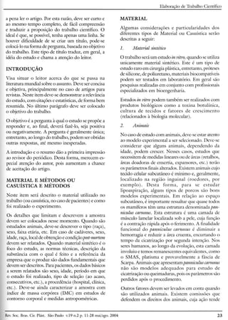 Elaboração de Trabalho Científico
a pena ler o artigo. Por esta razão, deve ser curto e
ao mesmo tempo completo, de fácil compreensão
e traduzir a proposição do trabalho científico. O
ideal é que, se possível, tenha apenas uma linha. Se
houver dificuldade de se criar um título, pode-se
colocá-lo na forma de pergunta, baseada no objetivo
do trabalho. Este tipo de título traduz, em geral, a
idéia do estudo e chama a atenção do leitor.
INTRODUÇÃO
Visa situar o leitor acerca do que se passa na
literatura mundial sobre o assunto. Deve ser concisa
e objetiva, principalmente no caso de artigos para
revistas. Neste item deve-se demonstrar a relevância
do estudo, com citações e estatísticas, de forma bem
resumida. No último parágrafo deve ser colocado
o objetivo do trabalho.
O objetivo é a pergunta à qual o estudo se propõe a
responder e, ao final, deverá fazê-lo, seja positiva
ou negativamente. A pergunta é geralmente única;
entretanto, ao longo do trabalho, podem ser obtidas
outras respostas, até mesmo inesperadas.
A introdução e o resumo dão a primeira impressão
ao revisor do periódico. Desta forma, merecem es-
pecial atenção do autor, pois aumentam a chance
de aceitação do artigo.
MATERIAL E MÉTODOS OU
CAsuíSTICA E MÉTODOS
Neste item será descrito o material utilizado no
trabalho (ou casuística, no caso de pacientes) e como
foi realizado o experimento.
Os detalhes que limitam e descrevem a amostra
devem ser colocados nesse momento. Quando são
estudados animais, deve-se descrever o tipo (raça),
sexo, faixa etária, etc. Em caso de cadáveres, sexo,
idade, raça, local de obtenção e condição post-mortem
devem ser relatados. Quando material sintético é o
foco do estudo, as normas técnicas, descrição da
substância com o qual é feito e a referência da
empresa que o produz são dados fundamentais que
devem ser descritos. Para pacientes, os dados básicos
a serem relatados são sexo, idade, período em que
o estudo foi realizado, tipo de seleção (ao acaso,
consecutivos, etc.), a procedência (hospital, clínica,
etc.). Deve-se ainda caracterizar a amostra com
índice de massa corpórea (IMC) em estudos de
contorno corporal e medidas antropométricas.
MATERIAL
Algumas considerações e particularidades dos
diferentes tipos de Material ou Casuística serão
descritas a seguir:
1. Material sintético
O trabalho será um estudo in vitro, quando se utiliza
unicamente material sintético. Este é um tipo de
estudo raro em cirurgia plástica, entretanto, próteses
de silicone, de poliuretano, materiais biocompatíveis
podem ser testados em laboratório. Em geral são
pesquisas realizadas em conjunto com profissionais
especializados em bioengenharia.
Estudos in vitro podem também ser realizados com
produtos biológicos como a toxina botulínica,
cultura de tecidos e fatores de crescimento
(relacionados à biologia molecular).
2. Animais
No caso de estudo com animais, deve-se estar atento
ao modelo experimental a ser selecionado. Deve-se
considerar que alguns animais, dependendo da
idade, podem crescer. Nesses casos, estudos que
necessitem de medidas lineares ou de áreas (retalhos,
áreas doadoras de enxertia, expansores, etc.) terão
os parâmetros finais alterados. Existem animais cujo
tecido celular subcutâneo é mínimo e, geralmente,
localizado na região inguinal (roedores, por
exemplo). Desta forma, para se estudar
lipoaspiração, alguns tipos de porcos são bons
modelos experimentais. Em relação ao espaço
subcutâneo, é importante ressaltar que quase todos
os mamíferos têm uma estrutura denominada pan-
niculus carnosus. Esta estrutura é uma camada de
músculo lamelar localizada sob a pele, cuja função
é a contração rápida após o ferimento. A finalidade
funcional do panniculus carnosus é diminuir a
hemorragia e reduzir a área cruenta, encurtando o
tempo da cicatrização por segunda intenção. Nos
seres humanos, ao longo da evolução, esta camada
involuiu e temos remanescentes equivalentes, como
o SMAS, platisma e provavelmente a fáscia de
Scarpa. Animais que apresentam panniculus carnosus
não são modelos adequados para estudo de
cicatrização ou queimaduras, pois os parâmetros são
perdidos após o procedimento.
Outros fatores devem ser levados em conta quando
são utilizados animais. Existem comissões que
defendem os direitos dos animais, cuja ação tende
Rev.Soe. Bras. CiroPlást. São Paulo v.19 11.2p. 11-28 mai/ago. 2004 23
 