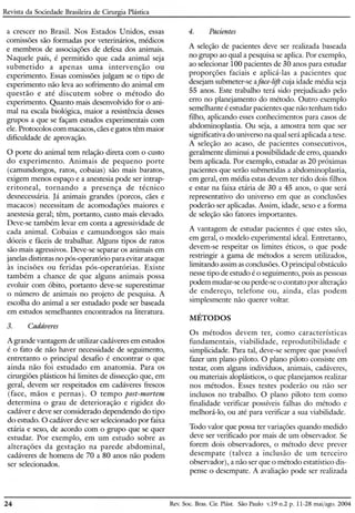 Revista da Sociedade Brasileira de Cirurgia Plástica
4. Pacientesa crescer no Brasil. Nos Estados Unidos, essas
comissões são formadas por veterinários, médicos
e membros de associações de defesa dos animais.
Naquele país, é permitido que cada animal seja
submetido a apenas uma intervenção ou
experimento. Essas comissões julgam se o tipo de
experimento não leva ao sofrimento do animal em
questão e até discutem sobre o método do
experimento. Quanto mais desenvolvido for o ani-
mal na escala biológica, maior a resistência desses
grupos a que se façam estudos experimentais com
ele. Protocolos com macacos, cães e gatos têm maior
dificuldade de aprovação.
O porte do animal tem relação direta com o custo
do experimento. Animais de pequeno porte
(camundongos, ratos, cobaias) são mais baratos,
exigem menos espaço e a anestesia pode ser intrap-
eritoneal, tornando a presença de técnico
desnecessária. Já animais grandes (porcos, cães e
macacos) necessitam de acomodações maiores e
anestesia geral; têm, portanto, custo mais elevado.
Deve-se também levar em conta a agressividade de
cada animal. Cobaias e camundongos são mais
dóceis e fáceis de trabalhar. Alguns tipos de ratos
são mais agressivos. Deve-se separar os animais em
janelas distintas no pós-operatório para evitar ataque
às incisões ou feridas pós-operatórias. Existe
também a chance de que alguns animais possa
evoluir com óbito, portanto deve-se superestimar
o número de animais no projeto de pesquisa. A
escolha do animal a ser estudado pode ser baseada
em estudos semelhantes encontrados na literatura.
3. Cadáveres
A grande vantagem de utilizar cadáveres em estudos
é o fato de não haver necessidade de seguimento,
entretanto o principal desafio é encontrar o que
ainda não foi estudado em anatomia. Para os
cirurgiões plásticos há limites de dissecção que, em
geral, devem ser respeitados em cadáveres frescos
(face, mãos e pernas). O tempo post-mortem
determina o grau de deterioração e rigidez do
cadáver e deve ser considerado dependendo do tipo
do estudo. O cadáver deve ser selecionado por faixa
etária e sexo, de acordo com o grupo que se quer
estudar. Por exemplo, em um estudo sobre as
alterações da gestação na parede abdominal,
cadáveres de homens de 70 a 80 anos não podem
ser selecionados.
A seleção de pacientes deve ser realizada baseada
no grupo ao qual a pesquisa se aplica. Por exemplo,
ao selecionar 100 pacientes de 30 anos para estudar
proporções faciais e aplicá-las a pacientes que
desejam submeter-se aface-lift cuja idade média seja
55 anos. Este trabalho terá sido prejudicado pelo
erro no planejamento do método. Outro exemplo
semelhante é estudar pacientes que não tenham tido
filho, aplicando esses conhecimentos para casos de
abdominoplastia. Ou seja, a amostra tem que ser
significativa do universo na qual será aplicada a tese.
A seleção ao acaso, de pacientes consecutivos,
geralmente diminui a possibilidade de erro, quando
bem aplicada. Por exemplo, estudar as 20 próximas
pacientes que serão submetidas a abdominoplastia,
em geral, em média estas devem ter tido dois filhos
e estar na faixa etária de 30 a 45 anos, o que será
representativo do universo em que as conclusões
poderão ser aplicadas. Assim, idade, sexo e a forma
de seleção são fatores importantes.
A vantagem de estudar pacientes é que estes são,
em geral, o modelo experimental ideal. Entretanto,
devem-se respeitar os limites éticos, o que pode
restringir a gama de métodos a serem utilizados,
limitando assim as conclusões. O principal obstáculo
nesse tipo de estudo é o seguimento, pois as pessoas
podem mudar-se ou perde-se o contato por alteração
de endereço, telefone ou, ainda, elas podem
simplesmente não querer voltar.
MÉTODOS
Os métodos devem ter, como caractertstrcas
fundamentais, viabilidade, reprodutibilidade e
simplicidade. Para tal, deve-se sempre que possível
fazer um plano piloto. O plano piloto consiste em
testar, com alguns indivíduos, animais, cadáveres,
ou materiais aloplásticos, o que planejamos realizar
nos métodos. Esses testes poderão ou não ser
inclusos no trabalho. O plano piloto tem como
finalidade verificar possíveis falhas do método e
melhorá-lo, ou até para verificar a sua viabilidade.
Todo valor que possa ter variações quando medido
deve ser verificado por mais de um observador. Se
forem dois observadores, o método deve prever
desempate (talvez a inclusão de um terceiro
observador), a não ser que o método estatístico dis-
pense o desempate. A avaliação pode ser realizada
24 Rev. SocoBras. CiroPlást. São Paulo v.19 n.2 p. 11-28 mai/ago. 2004
 