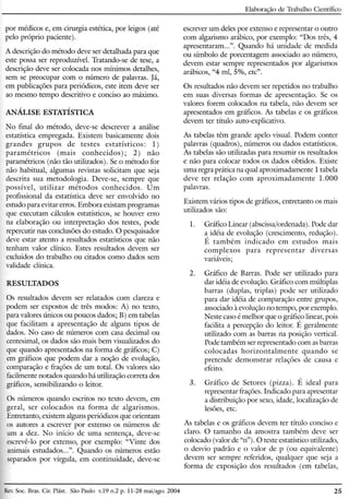 Elaboração de Trabalho Científico
por médicos e, em cirurgia estética, por leigos (até
pelo próprio paciente).
A descrição do método deve ser detalhada para que
este possa ser reproduzível. Tratando-se de tese, a
descrição deve ser colocada nos mínimos detalhes,
sem se preocupar com o número de palavras. Já,
em publicações para periódicos, este item deve ser
ao mesmo tempo descritivo e conciso ao máximo.
ANÁLISE ESTATÍSTICA
No final do método, deve-se descrever a análise
estatística empregada. Existem basicamente dois
grandes grupos de testes estatísticos: 1)
paramétricas (mais conhecidos); 2) não
paramétricos (não tão utilizados). Se o método for
não habitual, algumas revistas solicitam que seja
descrita sua metodologia. Deve-se, sempre que
possível, utilizar métodos conhecidos. Um
profissional da estatística deve ser envolvido no
estudo para evitar erros. Embora existam programas
que executam cálculos estatísticos, se houver erro
na elaboração ou interpretação dos testes, pode
repercutir nas conclusões do estudo. O pesquisador
deve estar atento a resultados estatísticos que não
tenham valor clínico. Estes resultados devem ser
excluídos do trabalho ou citados como dados sem
validade clínica.
RESULTADOS
Os resultados devem ser relatados com clareza e
podem ser expostos de três modos: A) no texto,
para valores únicos ou poucos dados; B) em tabelas
que facilitam a apresentação de alguns tipos de
dados. No caso de números com casa decimal ou
centesimal, os dados são mais bem visualizados do
que quando apresentados na forma de gráficos; C)
em gráficos que podem dar a noção de evolução,
comparação e frações de um total. Os valores são
facilmente notados quando há utilização correta dos
gráficos, sensibilizando o leitor.
Os números quando escritos no texto devem, em
geral, ser colocados na forma de algarismos.
Entretanto, existem alguns periódicos que orientam
os autores a escrever por extenso os números de
um a dez. No início de uma sentença, deve-se
escrevê-lo por extenso, por exemplo: "Vinte dos
animais estudados ...". Quando os números estão
separados por vírgula, em continuidade, deve-se
escrever um deles por extenso e representar o outro
com algarismo arábico, por exemplo: "Dos três, 4
apresentaram ...". Quando há unidade de medida
ou símbolo de porcentagem associado ao número,
devem estar sempre representados por algarismos
arábicos, "4 rnl, 5%, etc".
Os resultados não devem ser repetidos no trabalho
em suas diversas formas de apresentação. Se os
valores forem colocados na tabela, não devem ser
apresentados em gráficos. As tabelas e os gráficos
devem ter título auto-explicativo.
As tabelas têm grande apelo visual. Podem conter
palavras (quadros), números ou dados estatísticos.
As tabelas são utilizadas para resumir os resultados
e não para colocar todos os dados obtidos. Existe
uma regra prática na qual aproximadamente 1 tabela
deve ter relação com aproximadamente 1.000
palavras.
Existem vários tipos de gráficos, entretanto os mais
utilizados são:
1. Gráfico Linear (abscissa/ordenada). Pode dar
a idéia de evolução (crescimento, redução).
É também indicado em estudos mais
complexos para representar diversas
variáveis;
2. Gráfico de Barras. Pode ser utilizado para
dar idéia de evolução. Gráfico com múltiplas
barras (duplas, triplas) pode ser utilizado
para dar idéia de comparação entre grupos,
associado à evolução no tempo, por exemplo.
N este caso é melhor que o gráfico linear, pois
facilita a percepção do leitor. É geralmente
utilizado com as barras na posição vertical.
Pode também ser representado com as barras
colocadas horizontalmente quando se
pretende demonstrar relações de causa e
efeito.
3. Gráfico de Setores (pizza). É ideal para
representar frações. Indicado para apresentar
a distribuição por sexo, idade, localização de
lesões, etc.
As tabelas e os gráficos devem ter título conciso e
claro. O tamanho da amostra também deve ser
colocado (valor de "n"). O teste estatístico utilizado,
o desvio padrão e o valor de p (ou equivalente)
devem ser sempre referidos, qualquer que seja a
forma de exposição dos resultados (em tabelas,
Rev.Soe. Bras. CiroPlást. São Paulo v.19 n.2 p. 11-28 maijago. 2004 25
 