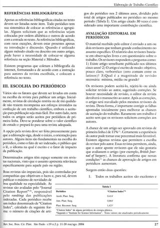 REFERÊNCIAS BIBLIOGRÁFICAS
Elaboração de Trabalho Científico
Apenas as referências bibliográficas citadas no texto
devem ser listadas neste item. Todo periódico tem
sua sistemática de colocar as referências e agrupá-
las. Alguns solicitam que as referências sejam
colocadas por ordem alfabética e outros de acordo
com a entrada no texto. As referências bibliográficas,
com raras exceções, devem estar presentes apenas
na introdução e discussão. Quando é utilizado
algum método citado ou descrito em outro artigo,
pode haver a necessidade de colocar-se alguma
referência na seção Material e Métodos.
Existem programas que coletam a bibliografia da
internet, formatando-a de acordo com a instrução
para autores da revista escolhida, e colocam a
referência no texto.
m. ESCOLHA DO PERIÓDICO
Vários são os fatores que devem ser levados em conta
na escolha da revista para publicar um artigo. Inicial-
mente, revistas de circulação restrita ou de má qualida-
de não trazem recompensa aos esforços investidos na
confecção de um trabalho científico, embora a aceita-
ção para publicação sejamais fácil.Por outro lado, nem
todos os artigos serão aceitos por periódicos de pri-
meira linha. Deve-se ponderar sobre o valor científico
do estudo e prepará-lo para uma revista adequada.
A opção pela revista deve ser feita precocemente para
que a editoração siga, desde o início, a orientação para
autores. Alguns itens são fundamentais na escolha do
periódico, como o fato de ser indexado, o público que
o lê, o idioma na qual é escrito e o fator de impacto
da publicação.
Determinados artigos têm espaço somente em revis-
tas nacionais, visto que o assunto apresenta relevância
especificamente para aquele país ou região.
Boas revistas são imparciais, pois são controladas por
companhias que objetivam o lucro e, para tal, devem
publicar o máximo de novidades de
boa qualidade na especialidade. As
revistas são avaliadas pelo "Journal
Citation Report"(3), responsável
pelo ranking das publicações
indexadas. Cada periódico recebe
um índice denominado de "Citation
lndex", calculado da seguinte for-
ma: o número de citações de arti-
gos do periódico nos 2 últimos anos, dividido pelo
total de artigos publicados no periódico no mesmo
período (Tabela I). Um artigo citado 30 vezes é con-
siderado uma importante contribuição científica.
AVALIAÇÃO EDITORIAL EM
PERIÓDICOS
o material recebido pelo editor é enviado a um ou
dois revisores que tenham grande conhecimento no
assunto específico. O relatório dos revisores baseia-
se em observações livres e em questionário sobre o
trabalho. Os revisoresrespondem a perguntas como:
1) Existe artigo semelhante publicado nos últimos
cinco anos? 2) O artigo é escrito de modo: objetivo,
pouco claro, verborréico (erro comum entre os
latinos)? 3)Qual é a magnitude de revisão
necessária: mínima, média ou grande?
Os revisores podem aceitá-lo, rejeitá-lo ou ainda
solicitar revisão ao autor, sugerindo correções. Se
houver necessidade de revisão, o editor da revista
devolverá o manuscrito ao autor. Após as correções,
o artigo será reavaliado pelos mesmos revisores da
revista. Desta forma, é importante corrigir as falhas
apontadas inicialmente para melhorar as chances
de aceitação do trabalho. Raramente um trabalho é
aceito sem que os revisores solicitem correções aos
autores.
A chance de um artigo ser aprovado em revistas de
primeira linha é de 11%(1). Certamente a experiência
do autor pode tornar esse percentual mais favorável.
Existem algumas revistas que permitem a escolha
do revisor pelo autor. Essas revistas permitem, ainda,
que o autor aponte revisores que ele não gostaria
que avaliassem o artigo (por exemplo, British[our-
nal of Sut;gery). A literatura confirma que nessas
condições'!' as chances de aprovação de artigos em
periódicos aumentam.
Surgem então duas questões:
1. Todos os trabalhos aceitos são excelentes e
Rev.Soe. Bras. CiroPlást. São Paulo v.19 n.2 p. 11-28 mai/ago. 2004 27
 