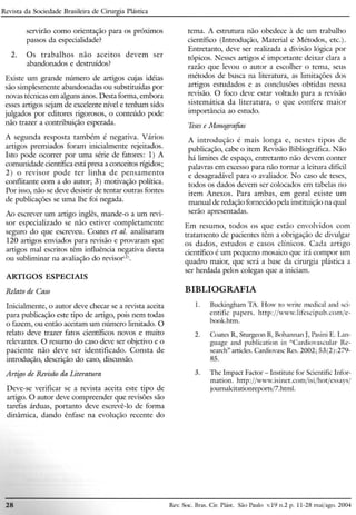 Revista da Sociedade Brasileira de Cirurgia Plástica
servirão como orientação para os próximos
passos da especialidade?
2. Os trabalhos não aceitos devem ser
abandonados e destruídos?
Existe um grande número de artigos cujas idéias
são simplesmente abandonadas ou substituídas por
novas técnicas em alguns anos. Desta forma, embora
esses artigos sejam de excelente nível e tenham sido
julgados por editores rigorosos, o conteúdo pode
não trazer a contribuição esperada.
A segunda resposta também é negativa. Vários
artigos premiados foram inicialmente rejeitados.
Isto pode ocorrer por uma série de fatores: 1) A
comunidade científica está presa a conceitos rígidos;
2) o revisor pode ter linha de pensamento
conflitante com a do autor; 3) motivação política.
Por isso, não se deve desistir de tentar outras fontes
de publicações se wna lhe foi negada'.
Ao escrever um artigo inglês, mande-o a um revi-
sor especializado se não estiver completamente
seguro do que escreveu. Coates et al. analisaram
120 artigos enviados para revisão e provaram que
artigos mal escritos têm influência negativa direta
ou sub liminar na avaliação do revisor".
ARTIGOS ESPECIAIS
Relato de Caso
Inicialmente, o autor deve checar se a revista aceita
para publicação este tipo de artigo, pois nem todas
o fazem, ou então aceitam um número limitado. O
relato deve trazer fatos científicos novos e muito
relevantes. O resumo do caso deve ser objetivo e o
paciente não deve ser identificado. Consta de
introdução, descrição do caso, discussão.
Artigo de Revisão da Literatura
Deve-se verificar se a revista aceita este tipo de
artigo. O autor deve compreender que revisões são
tarefas árduas, portanto deve escrevê-lo de forma
dinâmica, dando ênfase na evolução recente do
tema. A estrutura não obedece à de um trabalho
científico (Introdução, Material e Métodos, etc.).
Entretanto, deve ser realizada a divisão lógica por
tópicos. Nesses artigos é importante deixar clara a
razão que levou o autor a escolher o tema, seus
métodos de busca na literatura, as limitações dos
artigos estudados e as conclusões obtidas nessa
revisão. O foco deve estar voltado para a revisão
sistemática da literatura, o que confere maior
importância ao estudo.
Tesese Monografias
A introdução é mais longa e, nestes tipos de
publicação, cabe o item Revisão Bibliográfica. Não
há limites de espaço, entretanto não devem conter
palavras em excesso para não tornar a leitura difícil
e desagradável para o avaliador. No caso de teses,
todos os dados devem ser colocados em tabelas no
item Anexos. Para ambas, em geral existe um
manual de redação fornecido pela instituição na qual
serão apresentadas.
Em resumo, todos os que estão envolvidos com
tratamento de pacientes têm a obrigação de divulgar
os dados, estudos e casos clínicos. Cada artigo
científico é um pequeno mosaico que irá compor um
quadro maior, que será a base da cirurgia plástica a
ser herdada pelos colegas que a iniciam.
BIBLIOGRAFIA
1. Buckingham TA. How to write medical and sei-
entific papers. http://www.lifescipub.com/e-
book.htm.
2. Coates R, Sturgeon B, Bohannan J, Pasini E. Lan-
guage and publication in "Cardiovascular Re-
search" articles. Cardiovasc Res. 2002; 53(2) :279-
85.
3. The Impact Factor - Institute for Scientific Infor-
mation. http://www.isinet.com/isi/hot/essays/
journalci tationreports/Z, html.
28 Rev. Soe. Bras. CiroPlást. São Paulo v.19 11.2p. 11-28 maijago. 2004
 
