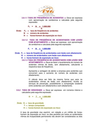 3.6.1.1 TAXA DE FREQÜÊNCIA DE ACIDENTES ⇒ Deve ser expressa
com aproximação de centésimos e calculada pela seguinte
expressão:
FA = N x 1.000.000
H
Onde: FA → taxa de freqüência de acidentes
N → número de acidentes
H → horas-homem de exposição ao risco
3.6.1.2 TAXA DE FREQÜÊNCIA DE ACIDENTADOS COM LESÃO
COM AFASTAMENTO ⇒ Deve ser expressa com aproximação
de centésimos e calculada pela seguinte expressão:
FL = N x 1.000.000
H
Onde: FL → taxa de freqüência de acidentados com lesão com afastamento
N → número de acidentados com lesão com afastamento
H → horas-homem de exposição ao risco
3.6.1.3 TAXA DE FREQÜÊNCIA DE ACIDENTADOS COM LESÃO SEM
AFASTAMENTO ⇒ Deve-se fazer o levantamento do número de
acidentes vítimas de lesão, sem afastamento, calculando a
respectiva taxa de freqüência;
Apresenta a vantagem de alertar a empresa para acidentes que
concorram para o aumento do número de acidentes com
afastamento;
O cálculo deve ser feito da mesma forma que para os
acidentados vítimas de lesão com afastamento. Auxilia os
serviços de prevenção, possibilitando a comparação existente
entre acidentes com afastamento e sem afastamento.
3.6.2 TAXA DE GRAVIDADE ⇒ Deve ser expressa em números inteiros e
calculados pela seguinte expressão:
G = T x 1.000.000
H
Onde: G → taxa de gravidade
T → tempo computado
H → horas-homem de exposição ao risco
A taxa de gravidade visa exprimir, em relação a um milhão de horas-
homem de exposição ao risco, os dias perdidos por todos os acidentados
vítimas de incapacidade permanente não devem ser considerados os dias
11
 