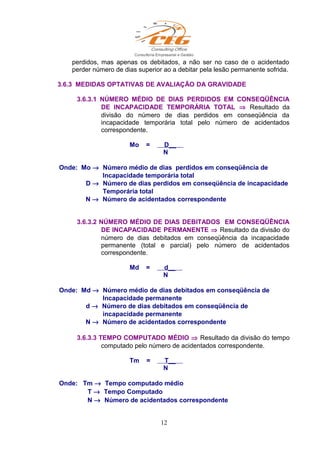 perdidos, mas apenas os debitados, a não ser no caso de o acidentado
perder número de dias superior ao a debitar pela lesão permanente sofrida.
3.6.3 MEDIDAS OPTATIVAS DE AVALIAÇÃO DA GRAVIDADE
3.6.3.1 NÚMERO MÉDIO DE DIAS PERDIDOS EM CONSEQÜÊNCIA
DE INCAPACIDADE TEMPORÁRIA TOTAL ⇒ Resultado da
divisão do número de dias perdidos em conseqüência da
incapacidade temporária total pelo número de acidentados
correspondente.
Mo = D__
N
Onde: Mo → Número médio de dias perdidos em conseqüência de
Incapacidade temporária total
D → Número de dias perdidos em conseqüência de incapacidade
Temporária total
N → Número de acidentados correspondente
3.6.3.2 NÚMERO MÉDIO DE DIAS DEBITADOS EM CONSEQÜÊNCIA
DE INCAPACIDADE PERMANENTE ⇒ Resultado da divisão do
número de dias debitados em conseqüência da incapacidade
permanente (total e parcial) pelo número de acidentados
correspondente.
Md = d__
N
Onde: Md → Número médio de dias debitados em conseqüência de
Incapacidade permanente
d → Número de dias debitados em conseqüência de
incapacidade permanente
N → Número de acidentados correspondente
3.6.3.3 TEMPO COMPUTADO MÉDIO ⇒ Resultado da divisão do tempo
computado pelo número de acidentados correspondente.
Tm = T__
N
Onde: Tm → Tempo computado médio
T → Tempo Computado
N → Número de acidentados correspondente
12
 