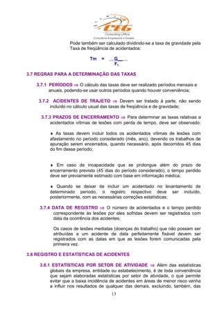 Pode também ser calculado dividindo-se a taxa de gravidade pela
Taxa de freqüência de acidentados:
Tm = G__
FL
3.7 REGRAS PARA A DETERMINAÇÃO DAS TAXAS
3.7.1 PERÍODOS ⇒ O cálculo das taxas deve ser realizado períodos mensais e
anuais, podendo-se usar outros períodos quando houver conveniência;
3.7.2 ACIDENTES DE TRAJETO ⇒ Devem ser tratado à parte, não sendo
incluído no cálculo usual das taxas de freqüência e de gravidade;
3.7.3 PRAZOS DE ENCERRAMENTO ⇒ Para determinar as taxas relativas a
acidentados vítimas de lesões com perda de tempo, deve ser observado:
♦ As taxas devem incluir todos os acidentados vítimas de lesões com
afastamento no período considerado (mês, ano), devendo os trabalhos de
apuração serem encerrados, quando necessário, após decorridos 45 dias
do fim desse período;
♦ Em caso de incapacidade que se prolongue além do prazo de
encerramento previsto (45 dias do período considerado), o tempo perdido
deve ser previamente estimado com base em informação médica;
♦ Quando se deixar de incluir um acidentado no levantamento de
determinado período, o registro respectivo deve ser incluído,
posteriormente, com as necessárias correções estatísticas;
3.7.4 DATA DE REGISTRO ⇒ O número de acidentados e o tempo perdido
correspondente às lesões por eles sofridas devem ser registrados com
data da ocorrência dos acidentes;
Os casos de lesões mediatas (doenças do trabalho) que não possam ser
atribuídas a um acidente de data perfeitamente fixável devem ser
registrados com as datas em que as lesões forem comunicadas pela
primeira vez.
3.8 REGISTRO E ESTATÍSTICAS DE ACIDENTES
3.8.1 ESTATÍSTICAS POR SETOR DE ATIVIDADE ⇒ Além das estatísticas
globais da empresa, entidade ou estabelecimento, é de toda conveniência
que sejam elaboradas estatísticas por setor de atividade, o que permite
evitar que a baixa incidência de acidentes em áreas de menor risco venha
a influir nos resultados de qualquer das demais, excluindo, também, das
13
 