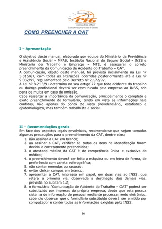 COMO PREENCHER A CAT
I – Apresentação
O objetivo deste manual, elaborado por equipe do Ministério da Previdência
e Assistência Social – MPAS, Instituto Nacional do Seguro Social - INSS e
Ministério do Trabalho e Emprego – MTE, é assegurar o correto
preenchimento da Comunicação de Acidente do Trabalho – CAT.
A comunicação, objeto deste manual, foi prevista inicialmente na Lei nº
5.316/67, com todas as alterações ocorridas posteriormente até a Lei nº
9.032/95, regulamentada pelo Decreto nº 2.172/97.
A Lei nº 8.213/91 determina no seu artigo 22 que todo acidente do trabalho
ou doença profissional deverá ser comunicado pela empresa ao INSS, sob
pena de multa em caso de omissão.
Cabe ressaltar a importância da comunicação, principalmente o completo e
exato preenchimento do formulário, tendo em vista as informações nele
contidas, não apenas do ponto de vista previdenciário, estatístico e
epidemiológico, mas também trabalhista e social.
II – Recomendações gerais
Em face dos aspectos legais envolvidos, recomenda-se que sejam tomadas
algumas precauções para o preenchimento da CAT, dentre elas:
1. não assinar a CAT em branco;
2. ao assinar a CAT, verificar se todos os itens de identificação foram
devida e corretamente preenchidos;
3. o atestado médico da CAT é de competência única e exclusiva do
médico;
4. o preenchimento deverá ser feito a máquina ou em letra de forma, de
preferência com caneta esferográfica;
5. não conter emendas ou rasuras;
6. evitar deixar campos em branco;
7. apresentar a CAT, impressa em papel, em duas vias ao INSS, que
reterá a primeira via, observada a destinação das demais vias,
prevista no subitem 1.2;
8. o formulário "Comunicação de Acidente do Trabalho – CAT" poderá ser
substituído por impresso da própria empresa, desde que esta possua
sistema de informação de pessoal mediante processamento eletrônico,
cabendo observar que o formulário substituído deverá ser emitido por
computador e conter todas as informações exigidas pelo INSS.
16
 