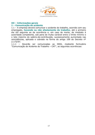III – Informações gerais
1 – Comunicação do acidente
1.1 – A empresa deverá comunicar o acidente do trabalho, ocorrido com seu
empregado, havendo ou não afastamento do trabalho, até o primeiro
dia útil seguinte ao da ocorrência e, em caso de morte, de imediato à
autoridade competente, sob pena de multa variável entre o limite mínimo e
o teto máximo do salário-de-contribuição, sucessivamente aumentada nas
reincidências, aplicada e cobrada na forma do artigo 109 do Decreto nº
2.173/97.
1.1.1 – Deverão ser comunicadas ao INSS, mediante formulário
"Comunicação de Acidente do Trabalho – CAT", as seguintes ocorrências:
17
 